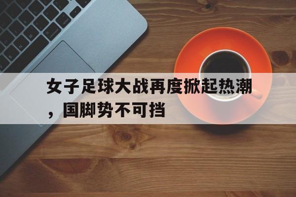 女子足球大战再度掀起热潮，国脚势不可挡的简单介绍