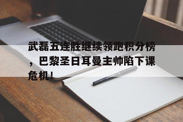 武磊五连胜继续领跑积分榜，巴黎圣日耳曼主帅陷下课危机！